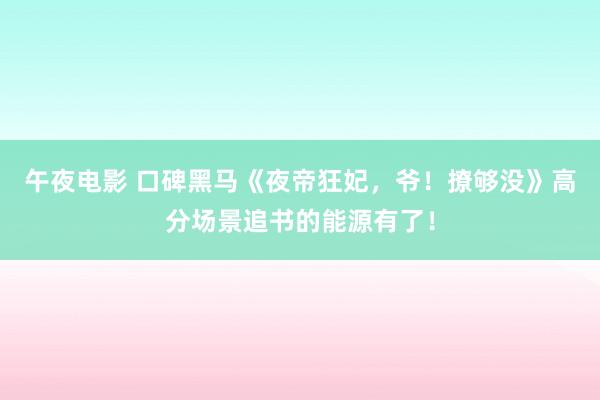 午夜电影 口碑黑马《夜帝狂妃，爷！撩够没》高分场景追书的能源有了！