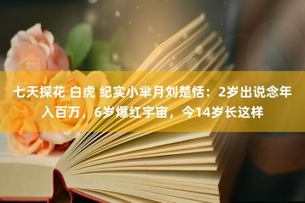 七天探花 白虎 纪实小芈月刘楚恬：2岁出说念年入百万，6岁爆红宇宙，今14岁长这样