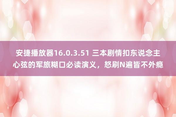 安捷播放器16.0.3.51 三本剧情扣东说念主心弦的军旅糊口必读演义，怒刷N遍皆不外瘾