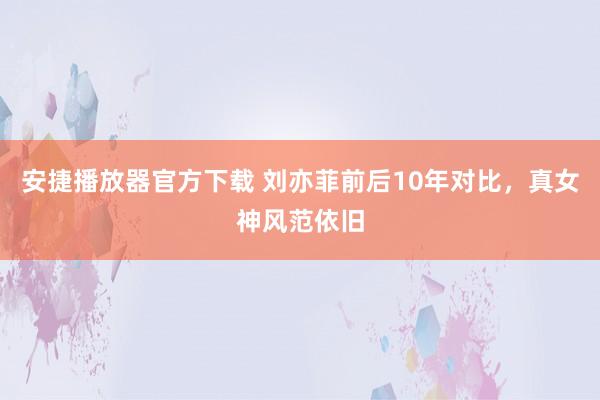 安捷播放器官方下载 刘亦菲前后10年对比，真女神风范依旧