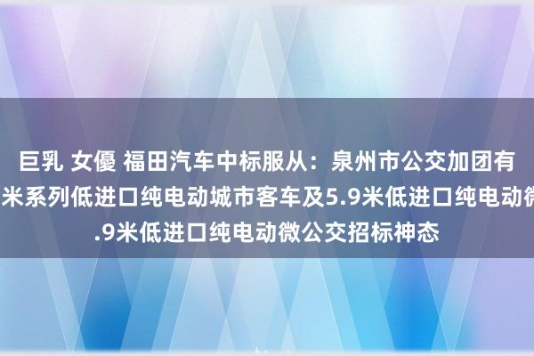 巨乳 女優 福田汽车中标服从：泉州市公交加团有限职守公司8.5米系列低进口纯电动城市客车及5.9米低进口纯电动微公交招标神态