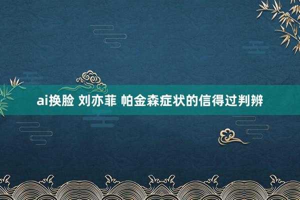 ai换脸 刘亦菲 帕金森症状的信得过判辨