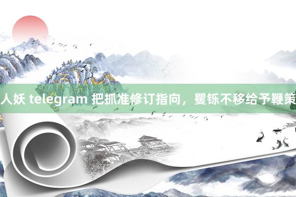 人妖 telegram 把抓准修订指向，矍铄不移给予鞭策