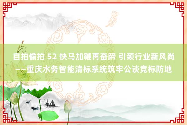 自拍偷拍 52 快马加鞭再奋蹄 引颈行业新风尚——重庆水务智能清标系统筑牢公谈竞标防地