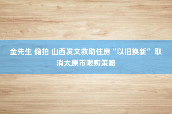 金先生 偷拍 山西发文救助住房“以旧换新” 取消太原市限购策略