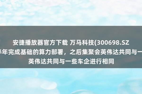 安捷播放器官方下载 万马科技(300698.SZ)：当今瞻望下半年完成基础的算力部署，之后集聚会英伟达共同与一些车企进行相同