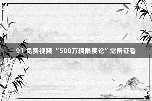 91 免费视频 “500万辆限度论”需辩证看