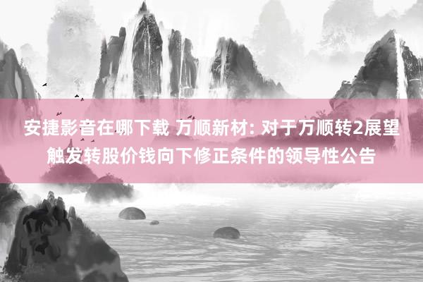 安捷影音在哪下载 万顺新材: 对于万顺转2展望触发转股价钱向下修正条件的领导性公告