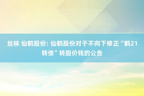 丝袜 仙鹤股份: 仙鹤股份对于不向下修正“鹤21转债”转股价钱的公告