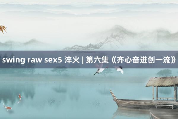 swing raw sex5 淬火 | 第六集《齐心奋进创一流》