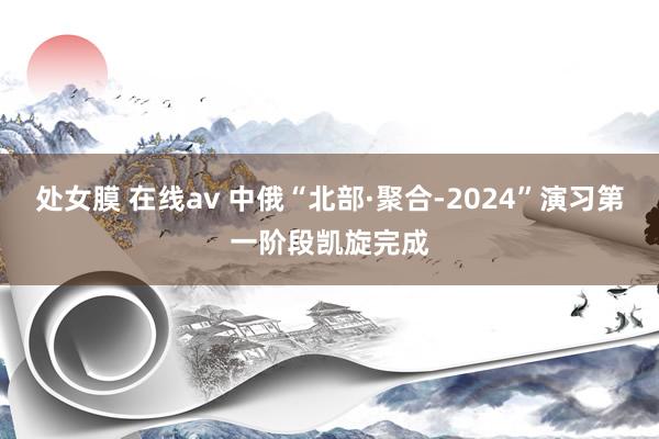 处女膜 在线av 中俄“北部·聚合-2024”演习第一阶段凯旋完成