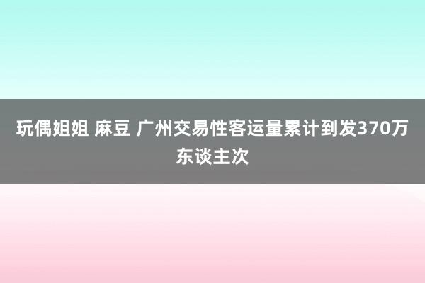 玩偶姐姐 麻豆 广州交易性客运量累计到发370万东谈主次