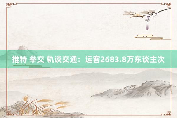 推特 拳交 轨谈交通：运客2683.8万东谈主次