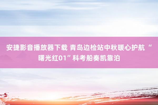 安捷影音播放器下载 青岛边检站中秋暖心护航 “曙光红01”科考船奏凯靠泊