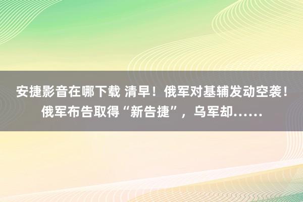 安捷影音在哪下载 清早！俄军对基辅发动空袭！俄军布告取得“新告捷”，乌军却……