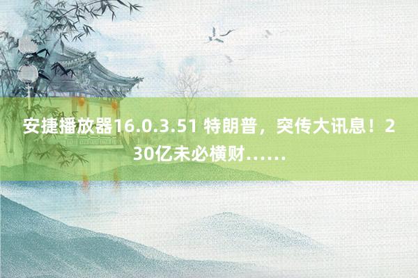 安捷播放器16.0.3.51 特朗普，突传大讯息！230亿未必横财……