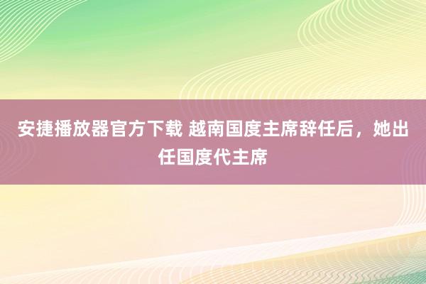 安捷播放器官方下载 越南国度主席辞任后，她出任国度代主席