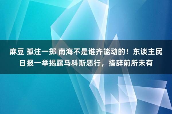 麻豆 孤注一掷 南海不是谁齐能动的！东谈主民日报一举揭露马科斯恶行，措辞前所未有