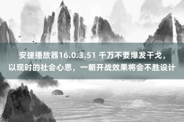 安捷播放器16.0.3.51 千万不要爆发干戈，以现时的社会心思，一朝开战效果将会不胜设计