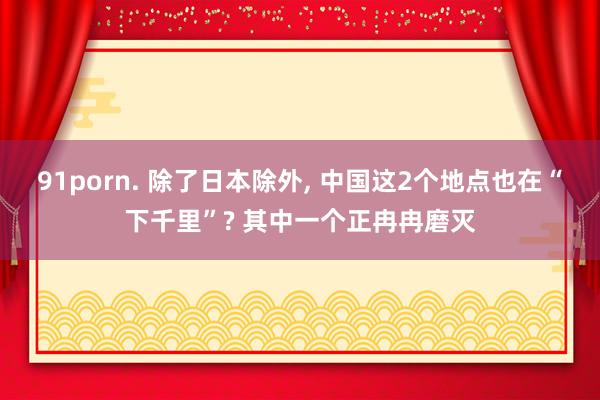 91porn. 除了日本除外, 中国这2个地点也在“下千里”? 其中一个正冉冉磨灭