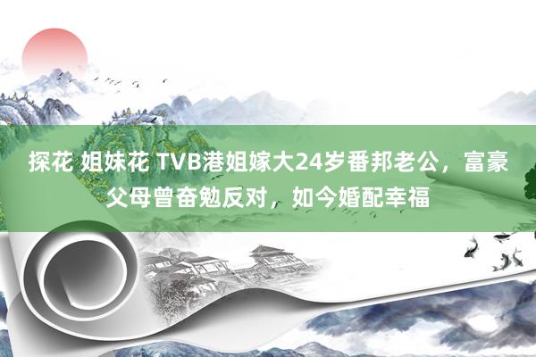 探花 姐妹花 TVB港姐嫁大24岁番邦老公，富豪父母曾奋勉反对，如今婚配幸福