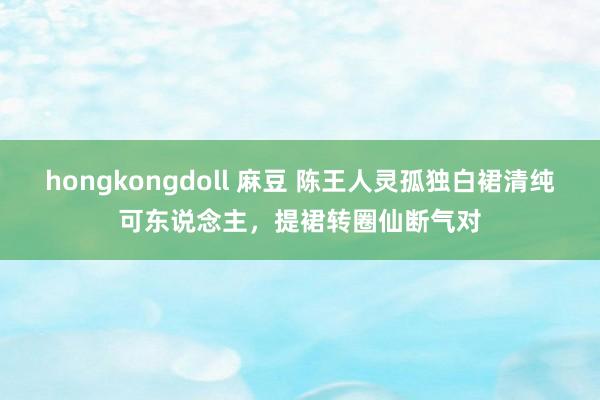 hongkongdoll 麻豆 陈王人灵孤独白裙清纯可东说念主，提裙转圈仙断气对