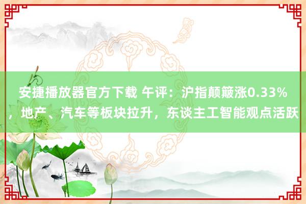 安捷播放器官方下载 午评：沪指颠簸涨0.33%，地产、汽车等板块拉升，东谈主工智能观点活跃