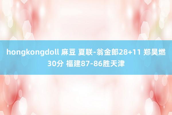 hongkongdoll 麻豆 夏联-翁金郎28+11 郑昊燃30分 福建87-86胜天津