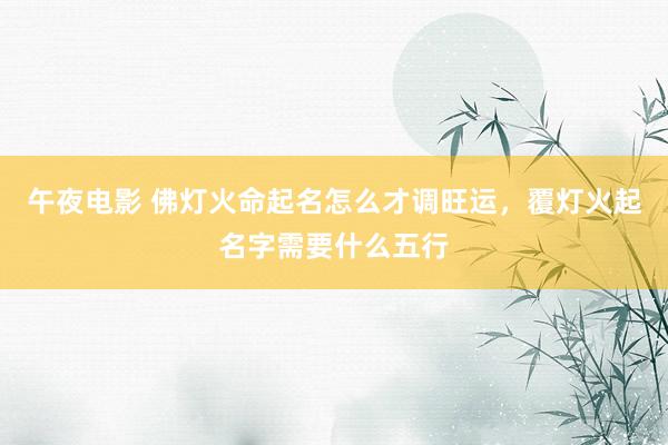 午夜电影 佛灯火命起名怎么才调旺运，覆灯火起名字需要什么五行