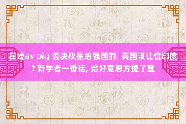 在线av pig 否决权是给强国的, 英国该让位印度? 新学者一番话, 给好意思方提了醒