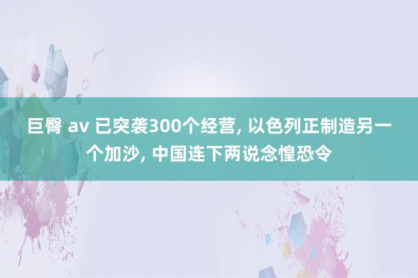 巨臀 av 已突袭300个经营, 以色列正制造另一个加沙, 中国连下两说念惶恐令