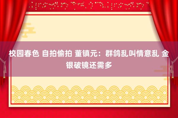 校园春色 自拍偷拍 董镇元：群鸽乱叫情意乱 金银破镜还需多