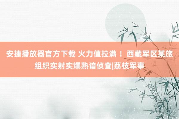 安捷播放器官方下载 火力值拉满 ！西藏军区某旅组织实射实爆熟谙侦查|荔枝军事