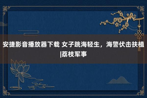 安捷影音播放器下载 女子跳海轻生，海警伏击扶植|荔枝军事