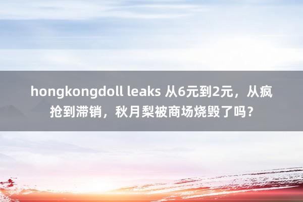 hongkongdoll leaks 从6元到2元，从疯抢到滞销，秋月梨被商场烧毁了吗？