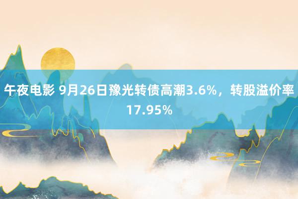 午夜电影 9月26日豫光转债高潮3.6%，转股溢价率17.95%