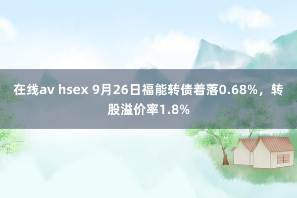 在线av hsex 9月26日福能转债着落0.68%，转股溢价率1.8%