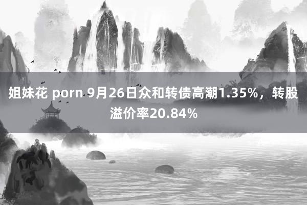 姐妹花 porn 9月26日众和转债高潮1.35%，转股溢价率20.84%