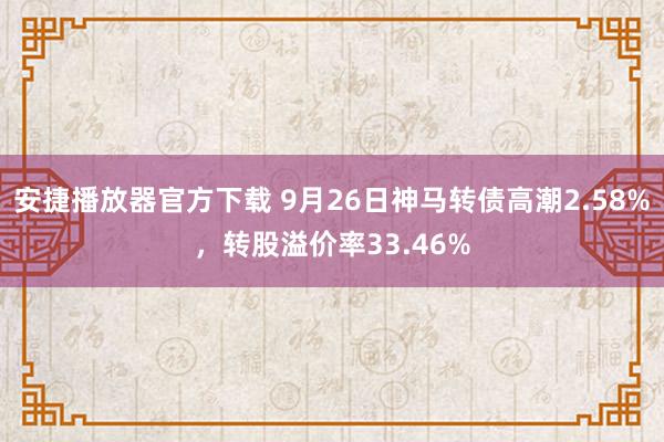 安捷播放器官方下载 9月26日神马转债高潮2.58%，转股溢价率33.46%