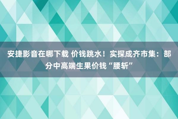 安捷影音在哪下载 价钱跳水！实探成齐市集：部分中高端生果价钱“腰斩”