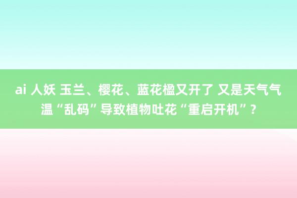 ai 人妖 玉兰、樱花、蓝花楹又开了 又是天气气温“乱码”导致植物吐花“重启开机”？