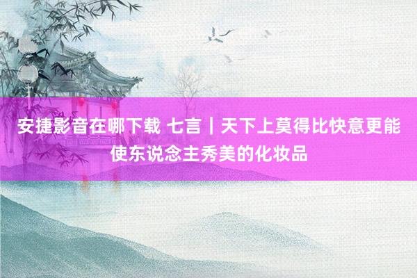 安捷影音在哪下载 七言｜天下上莫得比快意更能使东说念主秀美的化妆品