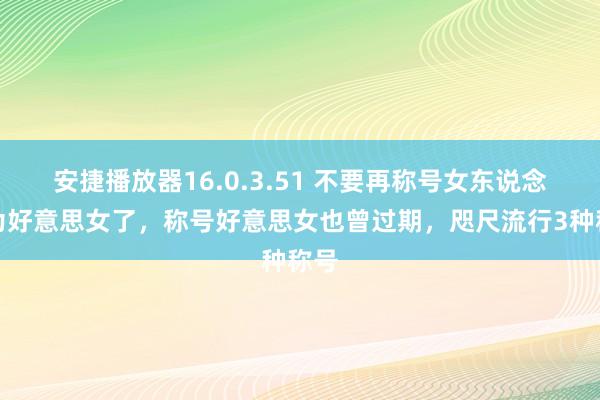 安捷播放器16.0.3.51 不要再称号女东说念主为好意思女了，称号好意思女也曾过期，咫尺流行3种称号