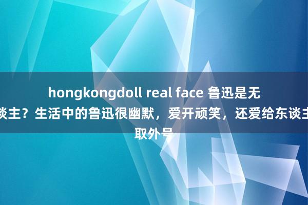 hongkongdoll real face 鲁迅是无趣之东谈主？生活中的鲁迅很幽默，爱开顽笑，还爱给东谈主取外号