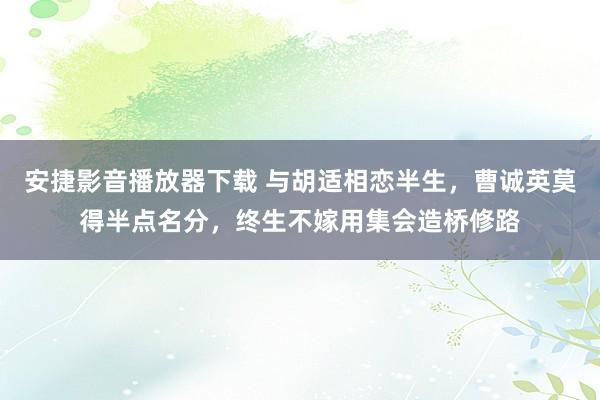 安捷影音播放器下载 与胡适相恋半生，曹诚英莫得半点名分，终生不嫁用集会造桥修路