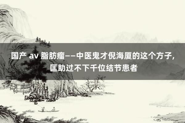 国产 av 脂肪瘤——中医鬼才倪海厦的这个方子, 匡助过不下千位结节患者