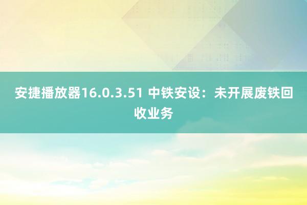 安捷播放器16.0.3.51 中铁安设：未开展废铁回收业务