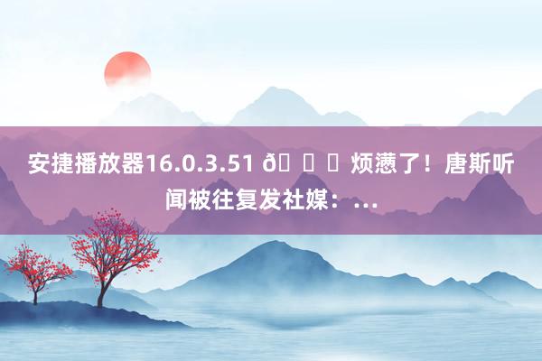 安捷播放器16.0.3.51 😑烦懑了！唐斯听闻被往复发社媒：…