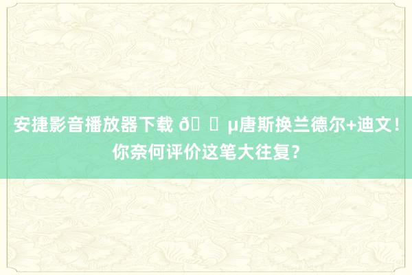 安捷影音播放器下载 😵唐斯换兰德尔+迪文！你奈何评价这笔大往复？