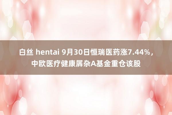 白丝 hentai 9月30日恒瑞医药涨7.44%，中欧医疗健康羼杂A基金重仓该股